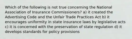 Which of the following is not true concerning the National Association of Insurance Commissioners? a) it created the Advertising Code and the Unfair Trade Practices Act b) it encourages uniformity in state insurance laws by legislative acts c) it is concerned with the preservation of state regulation d) it develops standards for policy provisions