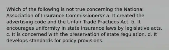 Which of the following is not true concerning the National Association of Insurance Commissioners? a. It created the advertising code and the Unfair Trade Practices Act. b. It encourages uniformity in state insurance laws by legislative acts. c. It is concerned with the preservation of state regulation. d. It develops standards for policy provisions.