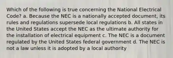 Which of the following is true concerning the National Electrical Code? a. Because the NEC is a nationally accepted document, its rules and regulations supersede local regulations b. All states in the United States accept the NEC as the ultimate authority for the installation of electrical equipment c. The NEC is a document regulated by the United States federal government d. The NEC is not a law unless it is adopted by a local authority