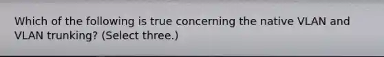 Which of the following is true concerning the native VLAN and VLAN trunking? (Select three.)
