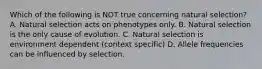 Which of the following is NOT true concerning natural selection? A. Natural selection acts on phenotypes only. B. Natural selection is the only cause of evolution. C. Natural selection is environment dependent (context specific) D. Allele frequencies can be influenced by selection.