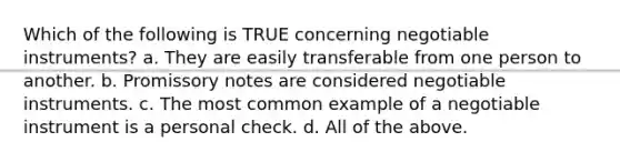 Which of the following is TRUE concerning negotiable instruments? a. They are easily transferable from one person to another. b. Promissory notes are considered negotiable instruments. c. The most common example of a negotiable instrument is a personal check. d. All of the above.