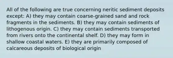 All of the following are true concerning neritic sediment deposits except: A) they may contain coarse-grained sand and rock fragments in the sediments. B) they may contain sediments of lithogenous origin. C) they may contain sediments transported from rivers onto the continental shelf. D) they may form in shallow coastal waters. E) they are primarily composed of calcareous deposits of biological origin