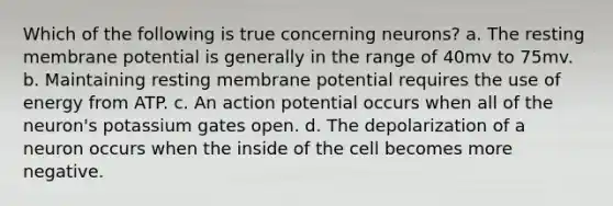 Which of the following is true concerning neurons? a. The resting membrane potential is generally in the range of 40mv to 75mv. b. Maintaining resting membrane potential requires the use of energy from ATP. c. An action potential occurs when all of the neuron's potassium gates open. d. The depolarization of a neuron occurs when the inside of the cell becomes more negative.