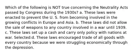 Which of the following is NOT true concerning the Neutrality Acts passed by Congress during the 1930s? a. These laws were enacted to prevent the U. S. from becoming involved in the growing conflicts in Europe and Asia. b. These laws did not allow the sale of weapons to any country involved in a war until 1939. c. These laws set up a cash and carry only policy with nations at war. Selected:d. These laws encouraged trade of all goods with every country because we were struggling economically through the depression.