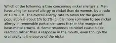 Which of the following is true concerning nickel allergy? a. Men have a higher rate of allergy to nickel than do women, by a ratio of 10 to 1. b. The overall allergy rate to nickel for the general population is about 1% to 3%. c. It is more common to see nickel allergy in removable partial dentures than in the margins of base-metal crowns. d. Some responses to nickel cause a skin reaction rather than a response in the mouth, even though the oral cavity is the source of the nickel.