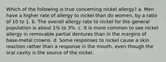 Which of the following is true concerning nickel allergy? a. Men have a higher rate of allergy to nickel than do women, by a ratio of 10 to 1. b. The overall allergy rate to nickel for the general population is about 1% to 3%. c. It is more common to see nickel allergy in removable partial dentures than in the margins of base-metal crowns. d. Some responses to nickel cause a skin reaction rather than a response in the mouth, even though the oral cavity is the source of the nickel.