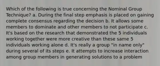 Which of the following is true concerning the Nominal Group Technique? a. During the final step emphasis is placed on gaining complete consensus regarding the decision b. It allows some members to dominate and other members to not participate c. It's based on the research that demonstrated the 5 individuals working together were more creative than these same 5 individuals working alone d. It's really a group "in name only" during several of its steps e. It attempts to increase interaction among group members in generating solutions to a problem