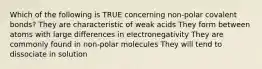 Which of the following is TRUE concerning non-polar covalent bonds? They are characteristic of weak acids They form between atoms with large differences in electronegativity They are commonly found in non-polar molecules They will tend to dissociate in solution