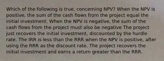 Which of the following is true, concerning NPV? When the NPV is positive, the sum of the cash flows from the project equal the initial investment. When the NPV is negative, the sum of the cash flows from the project must also be negative The project just recovers the initial investment, discounted by the hurdle rate. The IRR is less than the RRR when the NPV is positive, after using the RRR as the discount rate. The project recovers the initial investment and earns a return greater than the RRR.