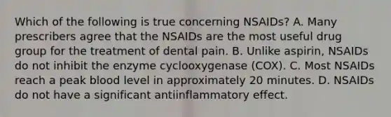 Which of the following is true concerning NSAIDs? A. Many prescribers agree that the NSAIDs are the most useful drug group for the treatment of dental pain. B. Unlike aspirin, NSAIDs do not inhibit the enzyme cyclooxygenase (COX). C. Most NSAIDs reach a peak blood level in approximately 20 minutes. D. NSAIDs do not have a significant antiinflammatory effect.