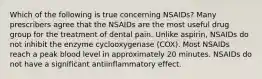 Which of the following is true concerning NSAIDs? Many prescribers agree that the NSAIDs are the most useful drug group for the treatment of dental pain. Unlike aspirin, NSAIDs do not inhibit the enzyme cyclooxygenase (COX). Most NSAIDs reach a peak blood level in approximately 20 minutes. NSAIDs do not have a significant antiinflammatory effect.