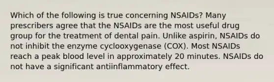 Which of the following is true concerning NSAIDs? Many prescribers agree that the NSAIDs are the most useful drug group for the treatment of dental pain. Unlike aspirin, NSAIDs do not inhibit the enzyme cyclooxygenase (COX). Most NSAIDs reach a peak blood level in approximately 20 minutes. NSAIDs do not have a significant antiinflammatory effect.