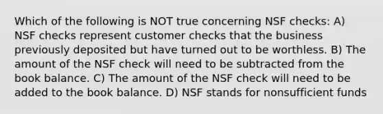 Which of the following is NOT true concerning NSF checks: A) NSF checks represent customer checks that the business previously deposited but have turned out to be worthless. B) The amount of the NSF check will need to be subtracted from the book balance. C) The amount of the NSF check will need to be added to the book balance. D) NSF stands for nonsufficient funds