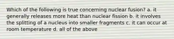 Which of the following is true concerning nuclear fusion? a. it generally releases more heat than nuclear fission b. it involves the splitting of a nucleus into smaller fragments c. it can occur at room temperature d. all of the above