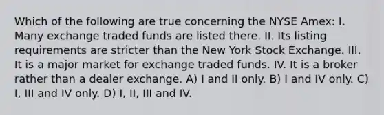 Which of the following are true concerning the NYSE Amex: I. Many exchange traded funds are listed there. II. Its listing requirements are stricter than the New York Stock Exchange. III. It is a major market for exchange traded funds. IV. It is a broker rather than a dealer exchange. A) I and II only. B) I and IV only. C) I, III and IV only. D) I, II, III and IV.