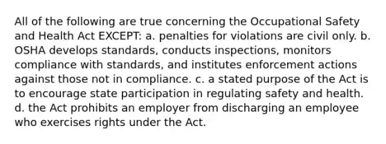 All of the following are true concerning the Occupational Safety and Health Act EXCEPT: a. penalties for violations are civil only. b. OSHA develops standards, conducts inspections, monitors compliance with standards, and institutes enforcement actions against those not in compliance. c. a stated purpose of the Act is to encourage state participation in regulating safety and health. d. the Act prohibits an employer from discharging an employee who exercises rights under the Act.