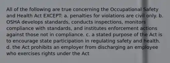 All of the following are true concerning the Occupational Safety and Health Act EXCEPT: a. penalties for violations are civil only. b. OSHA develops standards, conducts inspections, monitors compliance with standards, and institutes enforcement actions against those not in compliance. c. a stated purpose of the Act is to encourage state participation in regulating safety and health. d. the Act prohibits an employer from discharging an employee who exercises rights under the Act