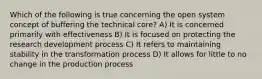 Which of the following is true concerning the open system concept of buffering the technical core? A) It is concerned primarily with effectiveness B) It is focused on protecting the research development process C) It refers to maintaining stability in the transformation process D) It allows for little to no change in the production process