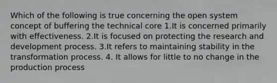 Which of the following is true concerning the open system concept of buffering the technical core 1.It is concerned primarily with effectiveness. 2.It is focused on protecting the research and development process. 3.It refers to maintaining stability in the transformation process. 4. It allows for little to no change in the production process