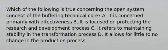 Which of the following is true concerning the open system concept of the buffering technical core? A. It is concerned primarily with effectiveness B. It is focused on protecting the research and development process C. It refers to maintaining stability in the transformation process D. It allows for little to no change in the production process