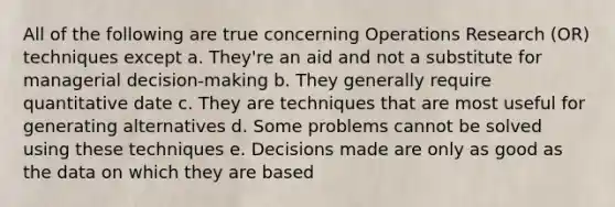 All of the following are true concerning Operations Research (OR) techniques except a. They're an aid and not a substitute for managerial decision-making b. They generally require quantitative date c. They are techniques that are most useful for generating alternatives d. Some problems cannot be solved using these techniques e. Decisions made are only as good as the data on which they are based