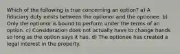 Which of the following is true concerning an option? a) A fiduciary duty exists between the optionor and the optionee. b) Only the optionor is bound to perform under the terms of an option. c) Consideration does not actually have to change hands so long as the option says it has. d) The optionee has created a legal interest in the property.