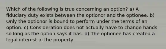 Which of the following is true concerning an option? a) A fiduciary duty exists between the optionor and the optionee. b) Only the optionor is bound to perform under the terms of an option. c) Consideration does not actually have to change hands so long as the option says it has. d) The optionee has created a legal interest in the property.