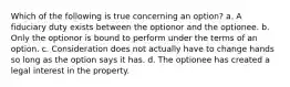 Which of the following is true concerning an option? a. A fiduciary duty exists between the optionor and the optionee. b. Only the optionor is bound to perform under the terms of an option. c. Consideration does not actually have to change hands so long as the option says it has. d. The optionee has created a legal interest in the property.