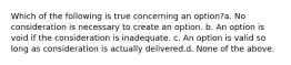 Which of the following is true concerning an option?a. No consideration is necessary to create an option. b. An option is void if the consideration is inadequate. c. An option is valid so long as consideration is actually delivered.d. None of the above.