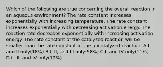 Which of the following are true concerning the overall reaction in an aqueous environment? The rate constant increases exponentially with increasing temperature. The rate constant increases exponentially with decreasing activation energy. The reaction rate decreases exponentially with increasing activation energy. The rate constant of the catalyzed reaction will be smaller than the rate constant of the uncatalyzed reaction. A.I and II only(18%) B.I, II, and III only(58%) C.II and IV only(11%) D.I, III, and IV only(12%)