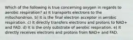 Which of the following is true concerning oxygen in regards to aerobic respiration? a) It transports electrons to the mitochondrion. b) It is the final electron acceptor in aerobic respiration. c) It directly transfers electrons and protons to NAD+ and FAD. d) It is the only substrate of aerobic respiration. e) It directly receives electrons and protons from NAD+ and FAD.