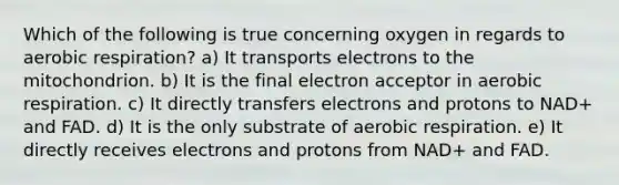 Which of the following is true concerning oxygen in regards to aerobic respiration? a) It transports electrons to the mitochondrion. b) It is the final electron acceptor in aerobic respiration. c) It directly transfers electrons and protons to NAD+ and FAD. d) It is the only substrate of aerobic respiration. e) It directly receives electrons and protons from NAD+ and FAD.