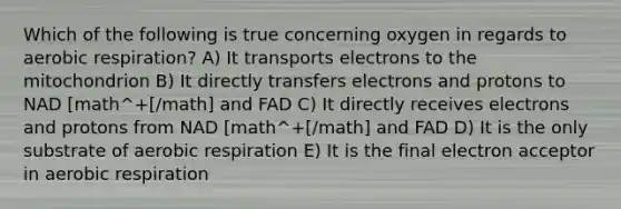 Which of the following is true concerning oxygen in regards to aerobic respiration? A) It transports electrons to the mitochondrion B) It directly transfers electrons and protons to NAD [math^+[/math] and FAD C) It directly receives electrons and protons from NAD [math^+[/math] and FAD D) It is the only substrate of aerobic respiration E) It is the final electron acceptor in aerobic respiration