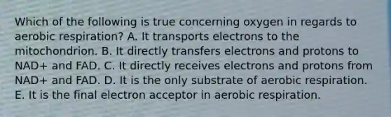 Which of the following is true concerning oxygen in regards to <a href='https://www.questionai.com/knowledge/kyxGdbadrV-aerobic-respiration' class='anchor-knowledge'>aerobic respiration</a>? A. It transports electrons to the mitochondrion. B. It directly transfers electrons and protons to NAD+ and FAD. C. It directly receives electrons and protons from NAD+ and FAD. D. It is the only substrate of aerobic respiration. E. It is the final electron acceptor in aerobic respiration.