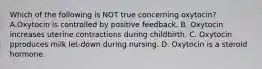 Which of the following is NOT true concerning oxytocin? A.Oxytocin is controlled by positive feedback. B. Oxytocin increases uterine contractions during childbirth. C. Oxytocin pproduces milk let-down during nursing. D. Oxytocin is a steroid hormone.