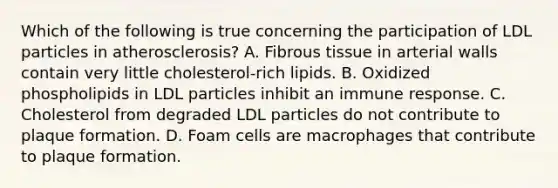 Which of the following is true concerning the participation of LDL particles in atherosclerosis? A. Fibrous tissue in arterial walls contain very little cholesterol-rich lipids. B. Oxidized phospholipids in LDL particles inhibit an immune response. C. Cholesterol from degraded LDL particles do not contribute to plaque formation. D. Foam cells are macrophages that contribute to plaque formation.