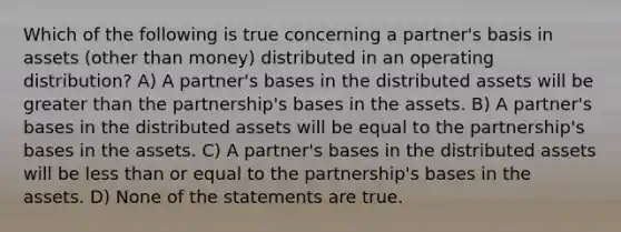 Which of the following is true concerning a partner's basis in assets (other than money) distributed in an operating distribution? A) A partner's bases in the distributed assets will be greater than the partnership's bases in the assets. B) A partner's bases in the distributed assets will be equal to the partnership's bases in the assets. C) A partner's bases in the distributed assets will be less than or equal to the partnership's bases in the assets. D) None of the statements are true.