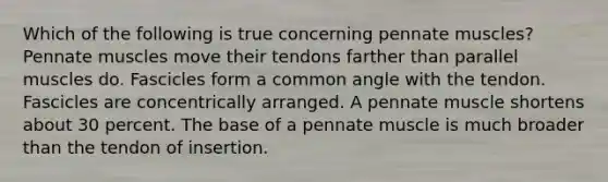 Which of the following is true concerning pennate muscles? Pennate muscles move their tendons farther than parallel muscles do. Fascicles form a common angle with the tendon. Fascicles are concentrically arranged. A pennate muscle shortens about 30 percent. The base of a pennate muscle is much broader than the tendon of insertion.