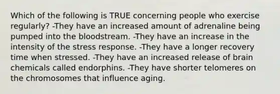 Which of the following is TRUE concerning people who exercise regularly? -They have an increased amount of adrenaline being pumped into the bloodstream. -They have an increase in the intensity of the stress response. -They have a longer recovery time when stressed. -They have an increased release of brain chemicals called endorphins. -They have shorter telomeres on the chromosomes that influence aging.