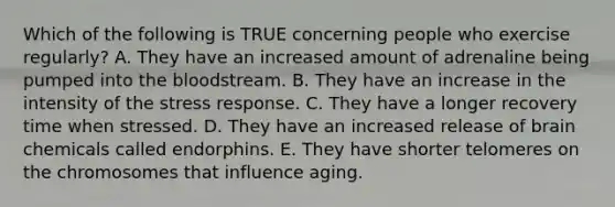 Which of the following is TRUE concerning people who exercise regularly? A. They have an increased amount of adrenaline being pumped into the bloodstream. B. They have an increase in the intensity of the stress response. C. They have a longer recovery time when stressed. D. They have an increased release of brain chemicals called endorphins. E. They have shorter telomeres on the chromosomes that influence aging.