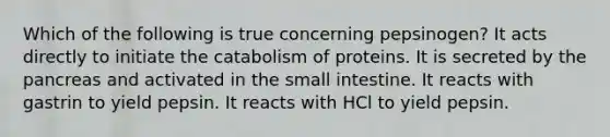 Which of the following is true concerning pepsinogen? It acts directly to initiate the catabolism of proteins. It is secreted by the pancreas and activated in the small intestine. It reacts with gastrin to yield pepsin. It reacts with HCl to yield pepsin.