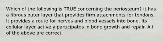 Which of the following is TRUE concerning the periosteum? It has a fibrous outer layer that provides firm attachments for tendons. It provides a route for nerves and blood vessels into bone. Its cellular layer actively participates in bone growth and repair. All of the above are correct.