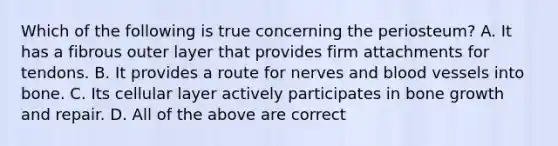 Which of the following is true concerning the periosteum? A. It has a fibrous outer layer that provides firm attachments for tendons. B. It provides a route for nerves and <a href='https://www.questionai.com/knowledge/kZJ3mNKN7P-blood-vessels' class='anchor-knowledge'>blood vessels</a> into bone. C. Its cellular layer actively participates in <a href='https://www.questionai.com/knowledge/ki4t7AlC39-bone-growth' class='anchor-knowledge'>bone growth</a> and repair. D. All of the above are correct