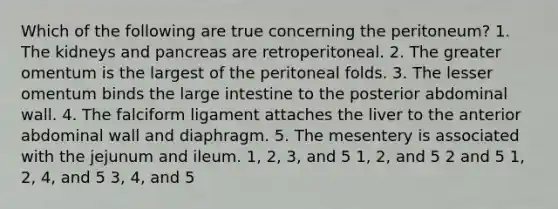 Which of the following are true concerning the peritoneum? 1. The kidneys and pancreas are retroperitoneal. 2. The greater omentum is the largest of the peritoneal folds. 3. The lesser omentum binds the <a href='https://www.questionai.com/knowledge/kGQjby07OK-large-intestine' class='anchor-knowledge'>large intestine</a> to the posterior abdominal wall. 4. The falciform ligament attaches the liver to the anterior abdominal wall and diaphragm. 5. The mesentery is associated with the jejunum and ileum. 1, 2, 3, and 5 1, 2, and 5 2 and 5 1, 2, 4, and 5 3, 4, and 5