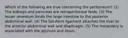 Which of the following are true concerning the peritoneum? (1) The kidneys and pancreas are retroperitoneal folds. (3) The lesser omentum binds the large intestine to the posterior abdominal wall. (4) The falciform ligament attaches the liver to the anterior abdominal wall and diaphragm. (5) The mesentery is associated with the jejunum and ileum.