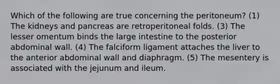 Which of the following are true concerning the peritoneum? (1) The kidneys and pancreas are retroperitoneal folds. (3) The lesser omentum binds the <a href='https://www.questionai.com/knowledge/kGQjby07OK-large-intestine' class='anchor-knowledge'>large intestine</a> to the posterior abdominal wall. (4) The falciform ligament attaches the liver to the anterior abdominal wall and diaphragm. (5) The mesentery is associated with the jejunum and ileum.