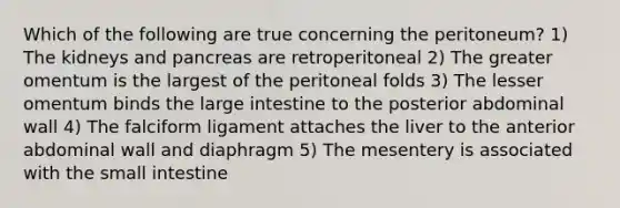 Which of the following are true concerning the peritoneum? 1) The kidneys and pancreas are retroperitoneal 2) The greater omentum is the largest of the peritoneal folds 3) The lesser omentum binds the <a href='https://www.questionai.com/knowledge/kGQjby07OK-large-intestine' class='anchor-knowledge'>large intestine</a> to the posterior abdominal wall 4) The falciform ligament attaches the liver to the anterior abdominal wall and diaphragm 5) The mesentery is associated with <a href='https://www.questionai.com/knowledge/kt623fh5xn-the-small-intestine' class='anchor-knowledge'>the small intestine</a>