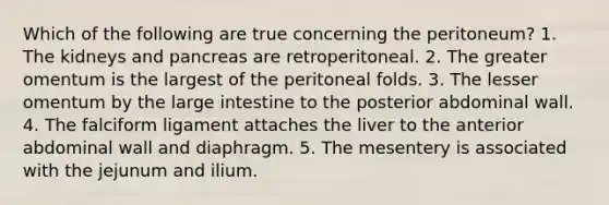 Which of the following are true concerning the peritoneum? 1. The kidneys and pancreas are retroperitoneal. 2. The greater omentum is the largest of the peritoneal folds. 3. The lesser omentum by the <a href='https://www.questionai.com/knowledge/kGQjby07OK-large-intestine' class='anchor-knowledge'>large intestine</a> to the posterior abdominal wall. 4. The falciform ligament attaches the liver to the anterior abdominal wall and diaphragm. 5. The mesentery is associated with the jejunum and ilium.