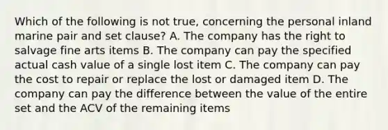 Which of the following is not true, concerning the personal inland marine pair and set clause? A. The company has the right to salvage fine arts items B. The company can pay the specified actual cash value of a single lost item C. The company can pay the cost to repair or replace the lost or damaged item D. The company can pay the difference between the value of the entire set and the ACV of the remaining items